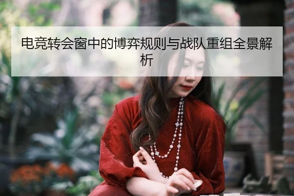电竞转会窗中的博弈规则与战队重组全景解析