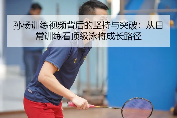 孙杨训练视频背后的坚持与突破：从日常训练看顶级泳将成长路径