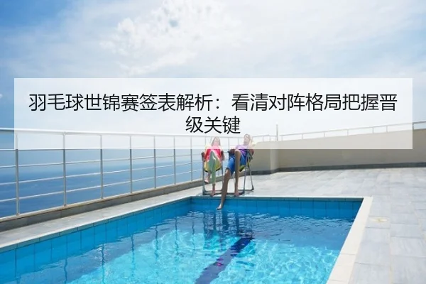 羽毛球世锦赛签表解析：看清对阵格局把握晋级关键