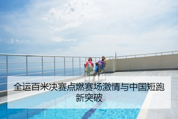 全运百米决赛点燃赛场激情与中国短跑新突破