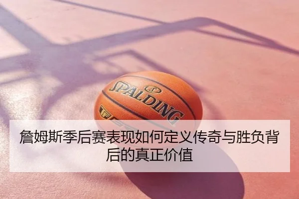 詹姆斯季后赛表现如何定义传奇与胜负背后的真正价值