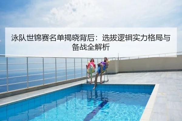 泳队世锦赛名单揭晓背后：选拔逻辑实力格局与备战全解析