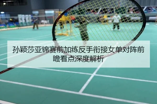孙颖莎亚锦赛前加练反手衔接女单对阵前瞻看点深度解析
