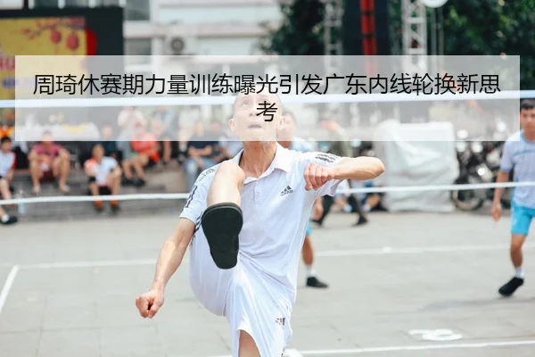 周琦休赛期力量训练曝光引发广东内线轮换新思考