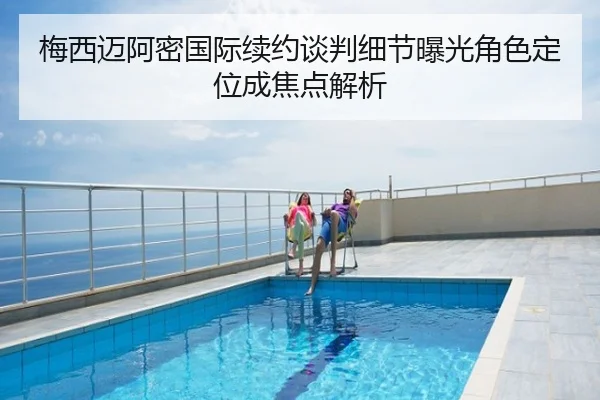 梅西迈阿密国际续约谈判细节曝光角色定位成焦点解析