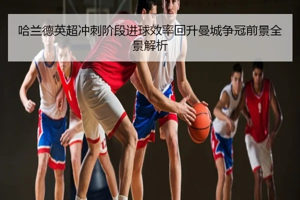 哈兰德英超冲刺阶段进球效率回升曼城争冠前景全景解析