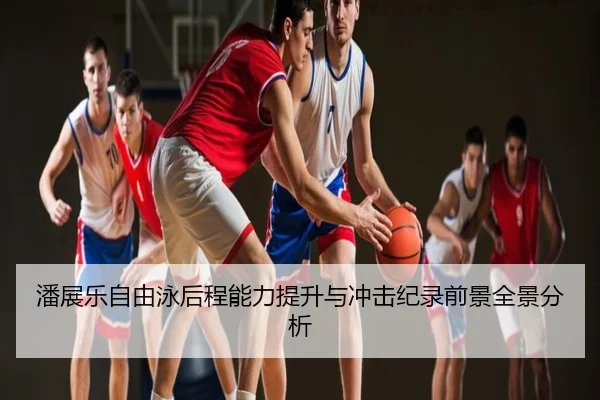 潘展乐自由泳后程能力提升与冲击纪录前景全景分析
