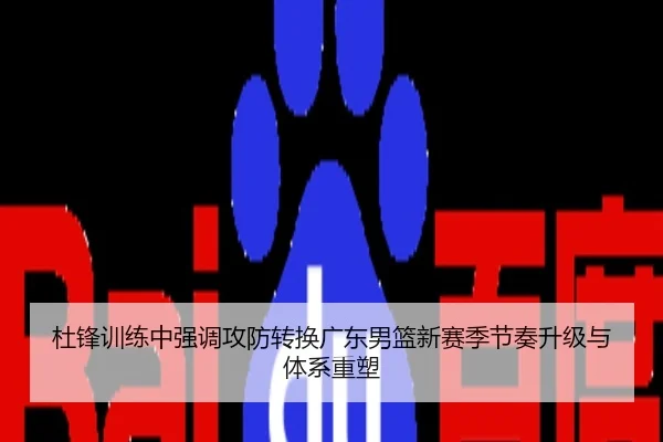 杜锋训练中强调攻防转换广东男篮新赛季节奏升级与体系重塑