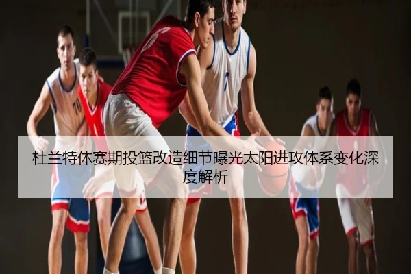 杜兰特休赛期投篮改造细节曝光太阳进攻体系变化深度解析