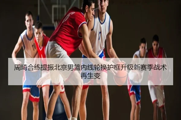 周琦合练提振北京男篮内线轮换护框升级新赛季战术再生变